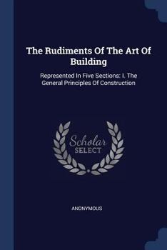 Paperback The Rudiments Of The Art Of Building: Represented In Five Sections: I. The General Principles Of Construction Book