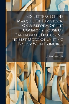 Six Letters To The Marquis Of Tavistock, On A Reform Of The Commons House Of Parliament, Discussing The Best Mode Of Uniting Policy With Principle...