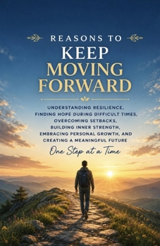 Reasons to Keep Moving Forward: Understanding Resilience, Finding Hope During Difficult Times, Overcoming Setbacks, Building Inner Strength, Embracing Personal Growth, and Creating a Meaningful Future