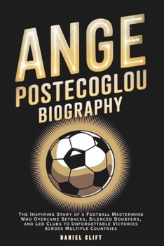 ANGE POSTECOGLOU BIOGRAPHY: The Inspiring Story of a Football Mastermind Who Overcame Setbacks, Silenced Doubters, and Led Clubs to Unforgettable Victories Across Multiple Countries