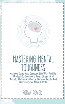 Mastering Mental Toughness: Achieve Goals And Conquer Life With An Elite Mindset By Controlling Fear, Stress And Anxiety. Define And Focus On Your Goals And Remove Your Mental Walls