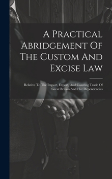 Hardcover A Practical Abridgement Of The Custom And Excise Law: Relative To The Import, Export, And Coasting Trade Of Great Britain And Her Dependencies Book