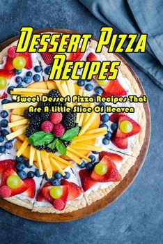 Dessert Pizza Recipes: Sweet Dessert Pizza Recipes That Are A Little Slice Of Heaven: How To Make A Dessert Pizza Book