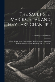 The Sault Ste. Marie Canal and Hay Lake Channel: Official Report of the Proceedings of the Waterways Convention Held at Sault Ste. Marie, Michigan, July 20Th, 1887