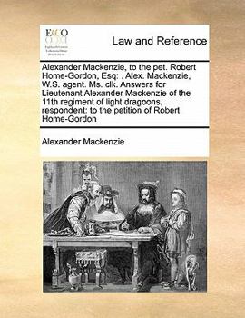 Paperback Alexander MacKenzie, to the Pet. Robert Home-Gordon, Esq: . Alex. MacKenzie, W.S. Agent. Ms. Clk. Answers for Lieutenant Alexander MacKenzie of the 11 Book