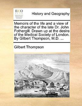 Memoirs of the life and a view of the character of the late Dr. John Fothergill. Drawn up at the desire of the Medical Society of London. By Gilbert Thompson, M.D. ...