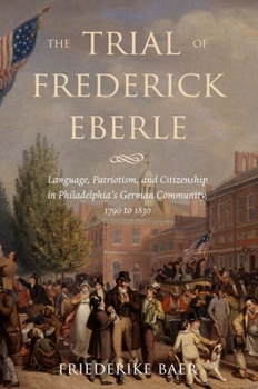 The Trial of Frederick Eberle: Language, Patriotism and Citizenship in Philadelphia's German Community, 1790 to 1830