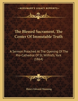 The Blessed Sacrament, The Center Of Immutable Truth: A Sermon Preached At The Opening Of The Pro-Cathedral Of St. Wilfrid's, York
