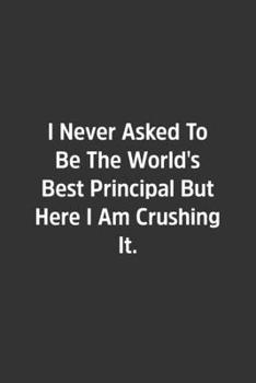 I Never Asked To Be The World's Best Principal But Here I Am Crushing It.: Lined Notbook / Journal / Diary / Calendar / Planner / Sketchbook / Gift, 108 blank Pages, 6x9, Matte Finish