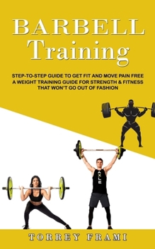 Barbell Training: Step-to-step Guide to Get Fit and Move Pain Free ( A Weight Training Guide for Strength & Fitness That Won't Go Out of