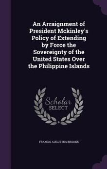 An Arraignment Of President McKinley's Policy Of Extending By Force The Sovereignty Of The United States Over The Philippine Islands