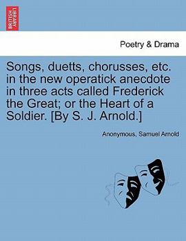 Songs, duetts, chorusses, etc. in the new operatick anecdote in three acts called Frederick the Great; or the Heart of a Soldier. [By S. J. Arnold.]
