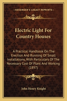 Electric Light For Country Houses: A Practical Handbook On The Erection And Running Of Small Installations, With Particulars Of The Necessary Cost Of Plant And Working