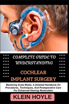 COMPLETE GUIDE TO UNDERSTANDING COCHLEAR IMPLANT SURGERY: Mastering Scala Media, A Detailed Handbook On Procedures, Techniques, And Postoperative Care For Enhanced Hearing Restoration