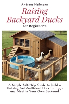 Raising Backyard Ducks for Beginner’s: A Simple Self-Help Guide to Build a Thriving, Self-Sufficient Flock for Eggs and Meat in Your Own Backyard