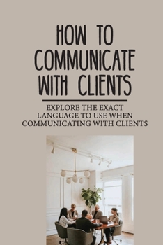 Paperback How To Communicate With Clients: Explore The Exact Language To Use When Communicating With Clients: Gives The Winning Edge To You Book