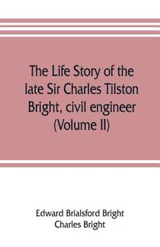 The life story of the late Sir Charles Tilston Bright, civil engineer; with which is incorporated the story of the Atlantic cable, and the first telegraph to India and the colonies Volume 2