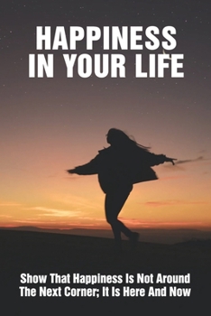 Happiness In Your Life: Show That Happiness Is Not Around The Next Corner; It Is Here And Now: How To Be Happy When You Are Sad