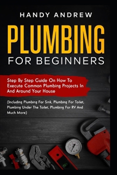 Paperback Plumbing For Beginners: Step-By-Step Guide to Execute Plumbing Projects In and Around Your House (Including Plumbing For Sink, Under The Toile Book