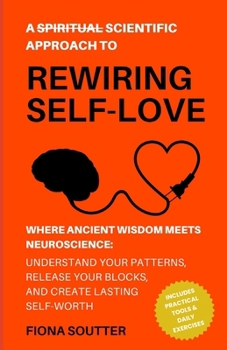 A (Spiritual) Scientific Approach to Rewiring Self Love: Where Ancient Wisdom Meets Neuroscience: Understand Your Patterns, Release Your Blocks, and Create Lasting Self-Worth