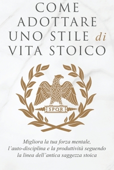 Come Adottare Uno Stile Di Vita Stoico: Migliora la tua forza mentale, l'auto-disciplina e la produttività seguendo la linea dell'antica saggezza stoica