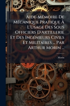 Aide-Mémoire De Mécanique Pratique À L'Usage Des Sous Officiers D'Artillerie Et Des Ingénieurs Civils Et Militaires ... Par Arthur Morin ...