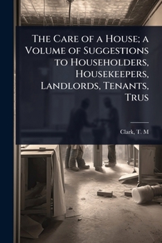 The Care of a House; a Volume of Suggestions to Householders, Housekeepers, Landlords, Tenants, Trus