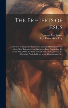The Precepts of Jesus: The Guide to Peace and Happiness, Extracted From the Books of the New Testament Ascribed to the Four Evangelists. To Which Are ... Public in Reply to the Observations Of...