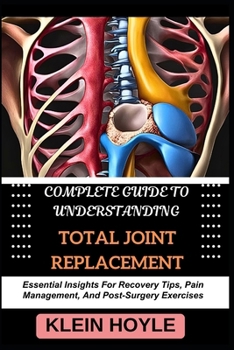 COMPLETE GUIDE TO UNDERSTANDING TOTAL JOINT REPLACEMENT: Essential Insights For Recovery Tips, Pain Management, And Post-Surgery Exercises