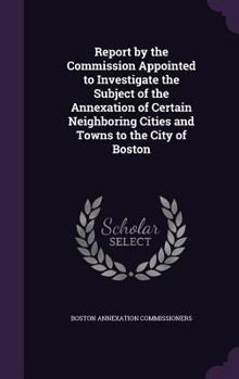 Hardcover Report by the Commission Appointed to Investigate the Subject of the Annexation of Certain Neighboring Cities and Towns to the City of Boston Book