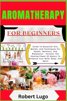 AROMATHERAPY For Beginners: Guide To Essential Oils, Blends, And Techniques For Health, Wellness, And Relaxation - Harness The Healing Power Of Nature To Enhance Your Mind, Body, And Spirit