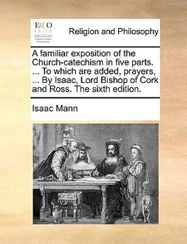 A familiar exposition of the Church-catechism in five parts. ... To which are added, prayers, ... By Isaac, Lord Bishop of Cork and Ross. The sixth edition.