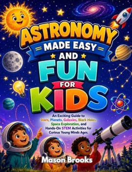 Astronomy Made Easy and Fun for Kids: An Exciting Guide to Stars, Planets, Galaxies, Black Holes, Space Exploration, and Hands-On STEM Activities for Curious Young Minds Ages.