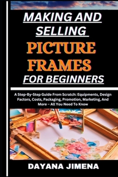 MAKING AND SELLING PICTURE FRAMES FOR BEGINNERS: A Step-By-Step Guide From Scratch: Equipments, Design Factors, Costs, Packaging, Promotion, Marketing, And More – All You Need To Know