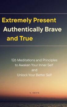 Paperback Extremely Present, Authentically Brave and True: 126 Meditations and Principles to Awaken Your Inner Self and Unlock Your Better Self Book