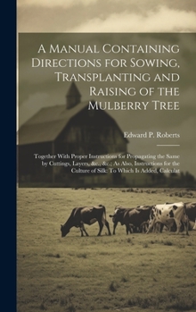 A Manual Containing Directions for Sowing, Transplanting and Raising of the Mulberry Tree: Together With Proper Instructions for Propagating the Same ... Culture of Silk: To Which Is Added, Calculat