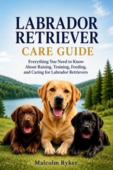 Labrador Retriever Care Guide: Everything You Need to Know About Raising, Training, Feeding, and Caring for Labrador Retrievers