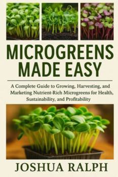 MICROGREENS MADE EASY: A Complete Guide to Growing, Harvesting, and Marketing Nutrient-Rich Microgreens for Health, Sustainability, and Profitability