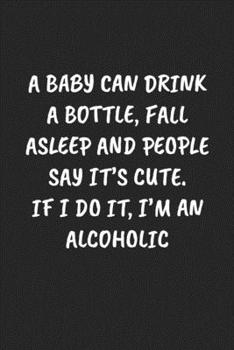 A BABY CAN DRINK A BOTTLE, FALL ASLEEP AND PEOPLE SAY IT’S CUTE. IF I DO IT, I’M AN ALCOHOLIC: Funny Sarcastic Coworker Journal - Blank Lined Gift Notebook