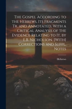 The Gospel According to the Hebrews, Its Fragments Tr. and Annotated, With a Critical Analysis of the Evidence Relating to It, by E.B. Nicholson. [With] Corrections and Suppl. Notes