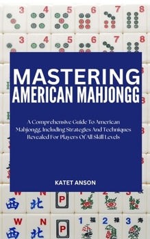 Mastering American Mahjongg: A Comprehensive Guide To American MahJongg, Including Strategies And Techniques Revealed For Players Of All Skill Leve