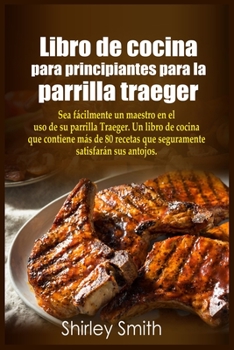 Libro de cocina para principiantes para la parrilla traeger: Sea fácilmente un maestro en el uso de su parrilla Traeger. Un libro de cocina que ... sus antojos