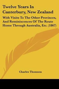 Twelve Years In Canterbury, New Zealand: With Visits To The Other Provinces, And Reminiscences Of The Route Home Through Australia, Etc.