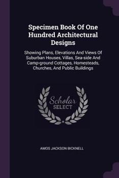 Specimen Book Of One Hundred Architectural Designs: Showing Plans, Elevations And Views Of Suburban Houses, Villas, Sea-side And Camp-ground Cottages, Homesteads, Churches, And Public Buildings