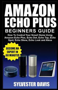 Paperback Amazon Echo Plus Beginners Guide: How to Control Your Smart Home Using Amazon Echo Plus, Echo Dot, Echo Tap, Echo Spot, Echo Show, Echo Look and Alexa Book