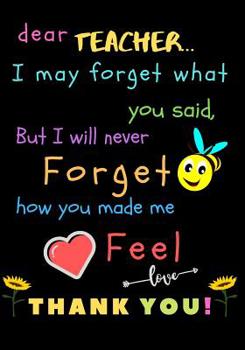Dear Teacher I May Forget What You Said, But I Will Never Forget How You Made Me Feel love Thank You: Teacher Notebook Gift - Teacher Gift Appreciation - Teacher Thank You Gift - Gift For Teachers - 7