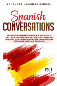 Spanish Conversations: Learn Spanish for Beginners in Your Car Like Crazy. Language Learning Lessons for Travel and Everyday. How to Speak Spanish with Vocabulary, Common Phrases and Grammar. VOL 1