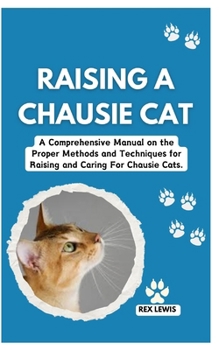 RAISING A CHAUSIE CAT: A Comprehensive Manual on the Proper Methods and Techniques for Raising and Caring For Chausie Cats.