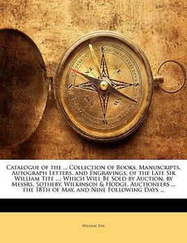Catalogue of the ... Collection of Books, Manuscripts, Autograph Letters, and Engravings, of the Late Sir William Tite ...: Which Will Be Sold by ... the 18Th of May, and Nine Following Days ...