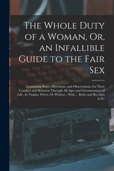 The Whole Duty of a Woman: Or, an Infallible Guide to the Fair sex. Containing, Rules, Directions, and Observations, for Their Conduct and Behaviour ... of Life, as Virgins, Wives, or Widows.
